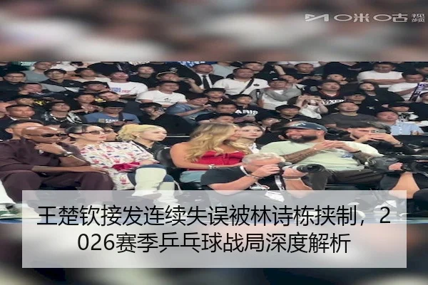 王楚钦接发连续失误被林诗栋挟制,2026赛季乒乓球战局深度解析